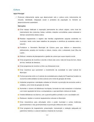 Cultura

Ação Principal

   Promover efetivamente ações que desenvolvam arte e cultura como instrumentos de
     inclusão, identidade, integração social e produtiva da população no fomento ao
     desenvolvimento sustentável.

     Sub-ações

          Criar espaço dedicado à exposição permanente da cultura caiçara, como local de
          reavivamento dos costumes, festas, culinária, relações comunitárias, pesca artesanal e
          demais característica desta cultura.

          Realizar mapeamento e registro das famílias originalmente caiçaras existentes no
          município, tendo como base trabalhos de pesquisa e científicos já existentes sobre o
          assunto.

          Fortalecer a Secretaria Municipal de Cultura para que elabore e desenvolva,
          efetivamente, projetos de incentivo a leitura, música, arte e artesanato local (Rua de
          Lazer).

          Efetivar o sistema de planejamento e gestão da cultura que cause impacto social.

          Criar programas de incentivo à escrita e leitura tais como: rede de trocas de livro, feiras
          de livro, festivais de literatura.

          Criar programas de incentivo a Arte e ao Artesanato local.

          Criar incentivos que aumentem o investimento da sociedade no setor cultural do
          Município.

          Formar parcerias entre os 3 setores da sociedade para criação de Programas focados na
          economia verde solidária na área cultural como fonte de geração de renda.

          Implantar programas e atividades voltadas ao fomento e promoção da economia verde e
          solidária, como fonte de geração de renda.

          Aumentar o número de bibliotecas municipais, tornando-as mais acessíveis e inclusivas
          com maior aquisição de livros e computadores, e que permitam a leitura em braile.

          Instalar bibliotecas nos bairros, com a parceria público-privada e com a sociedade civil.

          Restaurar, ampliar e construir equipamentos culturais no Município.

          Criar mecanismos para articulação entre o poder municipal e outras instâncias
          governamentais e não governamentais na promoção efetiva de arte e cultura.

          Criar programa de mapeamento, preservação, manutenção e visitação adequada do
          patrimônio histórico e cultural material e imaterial do município.

                                                  157
 