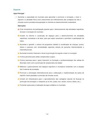Esporte

Ação Principal

   Aumentar a capacidade do município para aproveitar e promover a recreação, o lazer e
     esporte e a atividade física como instrumentos de melhoramento das condições de vida e
     inclusão social e produtiva da população no fomento ao desenvolvimento sustentável.

     Sub-ações

        Criar mecanismos de participação popular para o direcionamento das atividades esportivas,
        de lazer e recreação do município.

        Investir na reforma e construção de espaços para o desenvolvimento de atividades
        esportivas, recreativas e de lazer, para que sejam acessíveis e permitam a participação de
        todos.

        Aumentar e garantir o número de programas voltados à socialização de crianças, jovens,
        idosos e pessoas com necessidades especiais através de parcerias intersecretariais e
        interinstitucionais.

        Aumentar incentivo financeiro e fiscal na promoção do esporte e lazer no município.

        Formar parcerias para sediar campeonatos e jogos.

        Formar parcerias para o apoio financeiro na formação e profissionalização dos atletas do
        Município, bem como a promoção de campeonatos da cidade.

        Melhorar o gerenciamento dos espaços esportivos e recreativos existentes com a atuação
        dos 3 setores da sociedade.

        Promover a articulação interinstitucional para a elaboração e implementação de ações de
        esporte e lazer pautadas no princípio da inclusão social.

        Investir em infraestrutura para o aproveitamento das vantagens naturais de Guarujá na
        promoção da recreação e o desporte ao ar livre. (praia, mar, ventos, morros, trilhas, etc.).

        Fomentar ações para a realização de jogos solidários no município.




                                               158
 