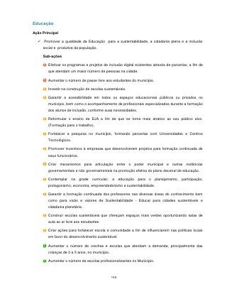Educação

Ação Principal

   Promover a qualidade da Educação para a sustentabilidade, a cidadania plena e a inclusão
     social e produtiva da população.

     Sub-ações

        Efetivar os programas e projetos de inclusão digital existentes através de parcerias, a fim de
        que atendam um maior número de pessoas na cidade.

        Aumentar o número de passe livre aos estudantes do município.

        Investir na construção de escolas sustentáveis.

        Garantir a acessibilidade em todos os espaços educacionais públicos ou privados no
        município, bem como o acompanhamento de profissionais especializados durante a formação
        dos alunos de inclusão, conforme suas necessidades.

        Reformular o ensino de EJA a fim de que se torne mais atrativo ao seu público alvo.
        (Formação para o trabalho).

        Fortalecer a pesquisa no município, formando parcerias com Universidades e Centros
        Tecnológicos.

        Promover incentivos à empresas que desenvolverem projetos para formação continuada de
        seus funcionários.

        Criar mecanismos para articulação entre o poder municipal e outras instâncias
        governamentais e não governamentais na promoção efetiva do plano decenal de educação.

        Contemplar      na   grade   curricular,   a     educação   para   o   planejamento,   participação,
        protagonismo, economia, empreendedorismo e sustentabilidade.

        Garantir a formação continuada dos professores nas diversas áreas do conhecimento bem
        como para visão e valores de Sustentabilidade - Educar para cidades sustentáveis e
        cidadania planetária.

        Construir escolas sustentáveis que ofereçam espaços mais verdes oportunizando salas de
        aula ao ar livre aos estudantes.

        Criar ações para fortalecer escola e comunidade a fim de influenciarem nas políticas locais
        em favor do desenvolvimento sustentável.

        Aumentar o número de creches e escolas que atendam a demanda, principalmente das
        crianças de 0 a 5 anos, no município.

        Aumentar o número de escolas profissionalizantes no Município.



                                                   159
 