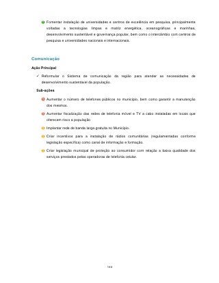 Fomentar instalação de universidades e centros de excelência em pesquisa, principalmente
        voltadas   a   tecnologias   limpas   e   matriz   energética,   oceanográficas   e   marinhas,
        desenvolvimento sustentável e governança popular, bem como o intercâmbio com centros de
        pesquisa e universidades nacionais e internacionais.




Comunicação

Ação Principal

   Reformular o Sistema de comunicação da região para atender as necessidades de
     desenvolvimento sustentável da população.

  Sub-ações

        Aumentar o número de telefones públicos no município, bem como garantir a manutenção
        dos mesmos.

        Aumentar fiscalização das redes de telefonia móvel e TV a cabo instaladas em locais que
        oferecem risco a população

        Implantar rede de banda larga gratuita no Município.

        Criar incentivos para a instalação de rádios comunitárias (regulamentadas conforme
        legislação específica) como canal de informação e formação.

        Criar legislação municipal de proteção ao consumidor com relação a baixa qualidade dos
        serviços prestados pelas operadoras de telefonia celular.




                                              160
 