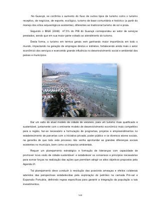 No Guarujá, se confirma o aumento do fluxo de outros tipos de turismo como o turismo
receptivo, de negócios, de esporte, ecológico, turismo de base comunitária e histórico (a partir do
manejo dos sítios arqueológicos existentes), diferentes ao tradicional turismo de sol e praia.

      Segundo o IBGE (2008) 47,5% do PIB do Guarujá correspondeu ao setor de serviços
prestados, sendo que em sua maior parte voltado ao atendimento do turismo.

      Desta forma, o turismo em termos gerais vem ganhando maior importância em todo o
mundo, impactando na geração de empregos diretos e indiretos, fortalecendo ainda mais o setor
econômico dos serviços e exercendo grande influência no desenvolvimento social e ambiental dos
países e municípios.




                                                          Praia Pitangueiras - Verão


      Dar um salto do atual modelo de cidade de veraneio, para um turismo mais qualificado e
sustentável, juntamente com o eminente modelo de desenvolvimento econômico mais competitivo
para a região, faz-se necessário a formulação de programas, projetos e empreendimentos no
estabelecimento de parcerias com a iniciativa privada, poder público e os diversos atores sociais,
na garantia de que todo este processo não venha aprofundar as grandes diferenças sociais
existentes no município, bem como os impactos ambientais.

      Requer um planejamento estratégico e formação de lideranças com capacidade de
promover nova visão de cidade sustentável e estabelecer os consensos e princípios necessários
para somar forças na realização das ações que permitam atingir os altos objetivos propostos pela
Agenda 21.

      Tal planejamento deve conduzir à resolução das possíveis ameaças e efeitos colaterais
advindos das perspectivas estabelecidas pela exploração do petróleo na camada Pré-sal e
Expansão Portuária, definindo regras específicas para garantir a integração da população a tais
investimentos.



                                                 165
 