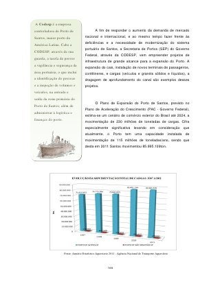 A Codesp é a empresa
controladora do Porto de                      A fim de responder o aumento da demanda de mercado

Santos, maior porto da                nacional e internacional, e ao mesmo tempo fazer frente às
                                      deficiências e a necessidade de modernização do sistema
América Latina. Cabe a
                                      portuário de Santos, a Secretaria de Portos (SEP) do Governo
CODESP, através de sua
                                      Federal, através da CODESP, vem empreender projetos de
guarda, a tarefa de prover
                                      infraestrutura de grande alcance para a expansão do Porto. A
a vigilância e segurança da
                                      expansão do cais, instalação de novos terminais de passageiros,
área portuária, o que inclui          contêineres, e cargas (veículos e granéis sólidos e líquidos), a
a identificação de pessoas            dragagem de aprofundamento do canal são exemplos desses
e a inspeção de volumes e             projetos.
veículos, na entrada e
saída da zona primária do
                                              O Plano de Expansão do Porto de Santos, previsto no
Porto de Santos, além de
                                      Plano de Aceleração do Crescimento (PAC - Governo Federal),
administrar à logística e
                                      estima-se um cenário de comércio exterior do Brasil até 2024, a
finanças do porto.                    movimentação de 230 milhões de toneladas de cargas. Cifra
                                      especialmente significativa levando em                       consideração que
                                      atualmente,       o    Porto     tem     uma      capacidade        instalada   de
                                      movimentação de 115 milhões de toneladas/ano, sendo que
                                      desta em 2011 Santos movimentou 85.995.109ton.




                     Fonte: Anuário Estatístico Aquaviario 2011 - Agência Nacional de Transporte Aquaviário




                                                         166
 