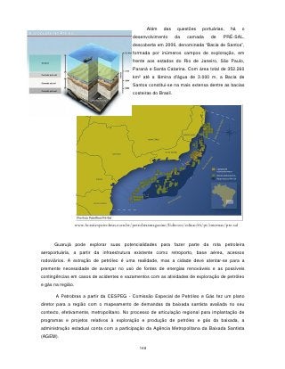 Além   das    questões    portuárias,    há     o
                                                desenvolvimento        da   camada      de    PRÉ-SAL,
                                                descoberta em 2006, denominada “Bacia de Santos”,
                                                formada por inúmeros campos de exploração, em
                                                frente aos estados do Rio de Janeiro, São Paulo,
                                                Paraná e Santa Catarina. Com área total de 352.260
                                                km² até a lâmina d'água de 3.000 m, a Bacia de
                                                Santos constitui-se na mais extensa dentre as bacias
                                                costeiras do Brasil.




                   www.hotsitespetrobras.com.br/petrobrasmagazine/Edicoes/edicao56/pt/internas/pre-sal



      Guarujá pode explorar suas potencialidades para fazer parte da rota petroleira
aeroportuária, a partir da infraestrutura existente como retroporto, base aérea, acessos
rodoviários. A extração de petróleo é uma realidade, mas a cidade deve atentar-se para a
premente necessidade de avançar no uso de fontes de energias renováveis e as possíveis
contingências em casos de acidentes e vazamentos com as atividades de exploração de petróleo
e gás na região.

       A Petrobras a partir da CESPEG - Comissão Especial de Petróleo e Gás fez um plano
diretor para a região com o mapeamento de demandas da baixada santista avaliada no seu
contexto, efetivamente, metropolitano. No processo de articulação regional para implantação de
programas e projetos relativos à exploração e produção de petróleo e gás da baixada, a
administração estadual conta com a participação da Agência Metropolitana da Baixada Santista
(AGEM).

                                                   168
 