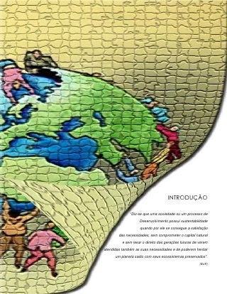 INTRODUÇÃO

              “Diz-se que uma sociedade ou um processo de
                    Desenvolvimento possui sustentabilidade
                    quando por ele se consegue a satisfação
        das necessidades, sem comprometer o capital natural
          e sem lesar o direito das gerações futuras de verem
atendidas também as suas necessidades e de poderem herdar
      um planeta sadio com seus ecossistemas preservados”.
                                                        (Boff)
 