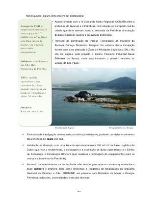 Neste quadro, alguns itens devem ser destacados:

                           Acordo firmado com o IV Comando Aéreo Regional (COMAR) entre a
Aeroporto Civil: o           prefeitura do Guarujá e a Petrobras, com relação ao aeroporto civil da
empreendimento ficará        cidade que deve atender, tanto a demanda da Petrobras (instalação
num espaço de 2,7
                             da base logística), quanto a da aviação doméstica.
milhões de m², cedidos
pela Base Aérea de         Previsão de construção do Parque Tecnológico às margens da
Santos, em Guarujá,          Rodovia Cônego Domênico Rangoni. No entorno desta instalação
para o sítio
                             haverá uma área dedicada à Zona de Atividades Logísticas (ZAL). Na
aeroportuário.
                             ilha de Bagres, está previsto o Centro Portuário Industrial Naval
                             Offshore de Santos, onde será instalado o primeiro estaleiro do
Offshore: Atendimento
                             Estado de São Paulo.
em Alto-Mar,
Plataforma de Petróleo.


TEUs: medida
equivalente a um
contêiner de 20 pés,
quando vazio, pesa em
média 2, 3 toneladas e
cheio, 20 toneladas.


Onshore:
Base em terra firme




                              Ilha Barnabé Bagres                           Fotografia Marcos França

    Estimativa de interligação de terminais portuários já existentes, podendo um deles movimentar
     até 2 milhões de TEUs, por ano.

    Instalação no Guarujá, com uma área de aproximadamente 100 mil m² da Base Logística de
     Dutos (que visa o recebimento, a estocagem e a expedição de dutos submarinos) e o Centro
     de Tecnologia e Construção Offshore (que realizará a montagem de equipamentos para os
     campos submarinos da Petrobrás).

    Aumento de investimentos na formação de mão de obra para operar o sistema que envolve a
     base onshore e offshore, tedo como referência o Programa de Mobilização da Iindústria
     Nacional de Petróleo e Gás (PROMINP) em parceria com Ministério de Minas e Energia,
     Petrobras, indústrias, universidades e escolas técnicas.




                                                    169
 