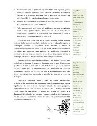    Possível destinação de parte dos recursos obtidos com o pré-sal, para a
                                                                                             Royalties
    educação, ciência e tecnologia, como defende a Academia Brasileira de                    Como o
    Ciências e a Sociedade Brasileira para o Progresso da Ciência que                        petróleo é um
    reivindicam 10% dos royalties do petróleo para essas áreas.                              bem natural,ele
                                                                                             pertence à
   Potencial de investimentos relacionados à atividade petrolífera e portuária              União,a posse
    de 170 bilhões até o ano 2025, na RMBS.                                                  deste,passa a
                                                                                             ser da empresa
   Porém, para competir e atender a tais padrões de mercado, a exploração
                                                                                             que realiza a
    eficaz    dessas     potencialidades     dependerá    do    desenvolvimento         de   extração,
    conhecimentos científicos e tecnológicos das instituições públicas e                     mediante
    privadas e no investimento da mão de obra local.                                         pagamento de
                                                                                             imposto(dos
      É precisamente nesta área que a cidade necessita realizar grandes                      Royalties)à
esforços, dadas as atuais condições de baixa oferta de educação superior e                   União que
tecnológica    voltadas     às      exigências   deste    mercado       e     atender   o    divide para o
desenvolvimento sustentável que o município exige. Desta forma, somente os                   governo
                                                                                             Federal,
municípios que investirem seus esforços na qualificação intelectual e
                                                                                             Estadual e
operacional de sua força de trabalho, e nas áreas de pesquisa, ciência e                     Municipal
tecnologia, liderarão na inclusão produtiva de tais empreendimentos.

      Mesmo com todo esse cenário promissor, tais empreendimentos não
assimilaram a demanda de empregos da cidade, pois há uma defasagem de                        Capatazia: é o
qualificação de mão de obra, além de uma oferta maior do que vagas. Definir e                serviço
                                                                                             utilizado
fomentar ações para o desenvolvimento de alternativas de negócios
                                                                                             geralmente em
sustentáveis, melhoria do comercio, serviços e do empreendedorismo, são                      portos e
ações necessárias para incrementar a geração de emprego e renda no                           estações/termin
município.                                                                                   ais ferroviários,
                                                                                             onde
      Importante       considerar    neste   contexto    de    grande       transformação
                                                                                             profissionais
territorial, social, econômica, dos ecossistema naturais e culturais, uma parcela            autônomos,
significativa da economia do            município   oriunda do      setor      pesqueiro,    ligados a
representando 8% do valor adicionado total do seu PIB. O município possui 01                 sindicatos ou
                                                                                             de empresas
(uma) Colônia de Pescadores Z-3 situado em Vicente de Carvalho e a
                                                                                             particulares,
Capatazia Z-1 localizadas nos bairro do Perequê, Santa Cruz dos Navegantes,
                                                                                             executam o
Rio do Meio, Conceiçãozinha e Praia do Góes. Há aproximadamente1800                          trabalho de
pescadores cadastrados na Z-3.                                                               carregamento,
                                                                                             descarregament
                                                                                             o
                                                                                             movimentação
                                                                                             e armazenagem
                                                                                             de cargas.



                                                    170
 