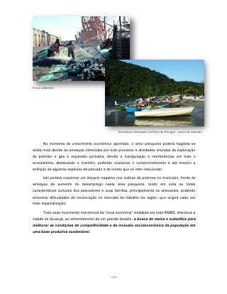 Pesca industrial




                                                    Pescadores Artesanais da Praia do Perequê – pesca de camarão


       No momento de crescimento econômico apontado, o setor pesqueiro poderá fragilizar-se
ainda mais devido às ameaças oferecidas por todo processo e atividades oriundas da exploração
do petróleo e gás e expansão portuária, devido a manipulação e interferências em todo o
ecossistema, destacando o marinho, podendo ocasionar o comprometimento e até mesmo a
extinção de algumas espécies de pescado e de outras que se inter-relacionam.

       Isto poderá ocasionar um impacto negativo nos índices de pobreza no município, frente às
ameaças de aumento do desemprego nesta área pesqueira, tendo em vista as fortes
características culturais dos pescadores e suas famílias, principalmente os artesanais, podendo
encontrar dificuldades de recolocação no mercado de trabalho da região, que exigirá cada vez
mais especialização.

       Todo esse movimento irreversível da “nova economia” instalada em toda RMBS, direciona a
cidade de Guarujá, ao enfrentamento de um grande desafio: a busca de meios e subsídios para
melhorar as condições de competitividade e de inclusão socioeconômica da população em
uma base produtiva sustentável.




                                              171
 
