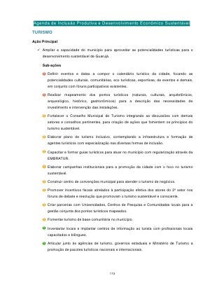 Agenda de Inclusão Produtiva e Desenvolvimento Econômico Sustentável
TURISMO

Ação Principal

   Ampliar a capacidade do município para aproveitar as potencialidades turísticas para o
     desenvolvimento sustentável de Guarujá.

     Sub-ações

        Definir eventos e datas a compor o calendário turístico da cidade, focando as
        potencialidades culturais, comunitárias, eco turísticas, esportivas, de eventos e demais,
        em conjunto com fóruns participativos existentes.

        Realizar mapeamento dos pontos turísticos (naturais, culturais, arquitetônicos,
        arqueológico, histórico, gastronômicos) para a descrição das necessidades de
        investimento e intervenção das instalações.

        Fortalecer o Conselho Municipal de Turismo integrando as discussões com demais
        setores e conselhos pertinentes, para criação de ações que fomentem os princípios do
        turismo sustentável.

        Elaborar plano de turismo inclusivo, contemplando a infraestrutura e formação de
        agentes turísticos com especialização nas diversas formas de inclusão.

        Capacitar e formar guias turísticos para atuar no município com regularização através da
        EMBRATUR.

        Elaborar campanhas institucionais para a promoção da cidade com o foco no turismo
        sustentável.

        Construir centro de convenções municipal para atender o turismo de negócios.

        Promover incentivos fiscais atrelados à participação efetiva dos atores do 2º setor nos
        fóruns de debate e resolução que promovam o turismo sustentável e consciente.

        Criar parcerias com Universidades, Centros de Pesquisa e Comunidades locais para a
        gestão conjunta dos pontos turísticos mapeados.

        Fomentar turismo de base comunitária no município.

        Inventariar locais e implantar centros de informação ao turista com profissionais locais
        capacitados e bilíngues.

        Articular junto às agências de turismo, governos estaduais e Ministério de Turismo a
        promoção de pacotes turísticos nacionais e internacionais.




                                               172
 
