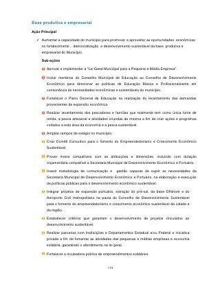 Base produtiva e empresarial

Ação Principal

   Aumentar a capacidade do município para promover e aproveitar as oportunidades econômicas
     no fortalecimento , democratização e desenvolvimento sustentável da base produtiva e
     empresarial do Município.

     Sub-ações

        Aprovar e implementar a "Lei Geral Municipal para a Pequena e Média Empresa".

        Incluir membros do Conselho Municipal de Educação ao Conselho de Desenvolvimento
        Econômico para direcionar as políticas de Educação Básica e Profissionalizante em
        consonância às necessidades econômicas e sustentáveis do município.

        Fortalecer o Plano Decenal de Educação na realização do levantamento das demandas
        provenientes da expansão econômica.

        Realizar levantamento dos pescadores e famílias que realmente tem como única fonte de
        renda, a pesca artesanal e atividades oriundas da mesma a fim de criar ações e programas
        voltados a esta área da economia e a pesca sustentável.

        Ampliar campos de estágio no município.

        Criar Comitê Consultivo para o fomento do Empreendedorismo e Crescimento Econômico
        Sustentável.

        Prover meios compatíveis com as atribuições e dimensões, incluindo com dotação
        orçamentária compatível a Secretaria Municipal de Desenvolvimento Econômico e Portuário.

        Inserir metodologia de comunicação e         gestão capazes de suprir as necessidades da
        Secretaria Municipal de Desenvolvimento Econômico e Portuário, na elaboração e execução
        de políticas públicas para o desenvolvimento econômico sustentável.

        Integrar projetos de expansão portuária, extração do pré-sal, da base Offshore e do
        Aeroporto Civil metropolitano na pauta do Conselho de Desenvolvimento Sustentável
        para o fomento do empreendedorismo e crescimento econômico sustentável da cidade e
        da região.

        Estabelecer critérios que garantam o desenvolvimento de projetos vinculados ao
        desenvolvimento sustentável.

        Realizar parcerias com Instituições e Departamentos Estadual e/ou Federal e iniciativa
        privada a fim de fomentar as atividades das pequenas e médias empresas e economia
        solidária, garantindo o atendimento na lei geral.

        Fortalecer a incubadora pública de empreendimentos solidários.



                                               173
 