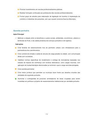 Priorizar investimentos em escolas profissionalizantes públicas.

        Realizar formação continuada aos professores das escolas profissionalizantes.

        Formar grupo de estudos para elaboração de legislação de incentivo à implantação de
        comércio e indústrias não poluentes, sem que causem renúncia fiscal ao Município.




Questão portuária

Ação Principal

   Melhorar a relação entre os benefícios e custos sociais, ambientais, econômicos, urbanos e
     territoriais do Porto, e da cadeia produtiva dos serviços portuários e de logística.

  Sub-ações

     Criar bolsões de estacionamento fora do perímetro urbano com infraestrutura para a
     permanência dos caminhoneiros.

     Criar controle de entrada e saída de veículos de carga pesada na cidade, com comunicação
     direta com os bolsões.

     Viabilizar normas específicas de recebimento e entrega de mercadorias baseadas nos
     estudos de impacto de vizinhança com horários alternativos, como cargas noturnas, com
     aplicação de multas/interdição direcionadas ao terminal o qual a carga será descarregada.

     Criar avenida perimetral.

     Criar meios jurídicos que permitam ao município fazer frente aos desafios oriundos das
     atividades de expansão portuária.

     Aumentar a contrapartida de possíveis arrendadores de áreas ocupadas para serem
     investidas em políticas e projetos de reassentamentos habitacionais por atividade portuária.




                                                174
 