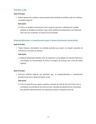 Petróleo e gás

Ação Principal

   Definir repasse dos royalties a serem gerados pela atividade de petróleo e gás em instância
     municipal e regional.

     Sub-ações

        Criar e ou fortalecer mecanismos local e regional, para que a definição dos royalties
        gerados na atividade do petróleo e gás, sejam definidos prioritariamente nas instancias
        dos locais que receberão os impactos de tal atividade.



Empreendimentos e investimentos para o desenvolvimento sustentável

Ação Principal

   Trazer impostos arrecadados na atividade portuária que atuam na margem esquerda do
     Porto para o município de Guarujá.

     Sub-ações

        Adequar fiscalização tributária a fim de regularizar a arrecadação de impostos referente a
        arrecadação da movimentação do Porto na margem de Guarujá, bem como da cadeia
        logística.



Ação Principal

   Promover políticas públicas que garantam que, os empreendimentos e investimentos
     privados promovam o desenvolvimento social.

     Sub-ações

        Criar Lei específica que regule e garanta a inserção de mão de obra local, bem como a
        contratação de prestadoras de serviços locais, advindas principalmente da contratação
        dos grandes empreendimentos de expansão portuária e extração do pré-sal.




                                              175
 