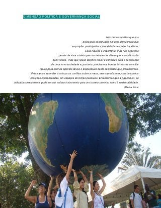 DIMENSÃO POLÍTICA E GOVERNANÇA SOCIAL




                                                                              Não temos dúvidas que nos
                                                         processos construídos em uma democracia que
                                                se propõe participativa a pluralidade de ideias ira aflorar.
                                                            Essa riqueza é importante, mas não podemos
                                     perder de vista a ideia que nos debates as diferenças e conflitos são
                                bem vindos, mas que nosso objetivo maior é contribuir para a construção
                               de uma nova sociedade e, portanto, precisamos buscar formas de conciliar
                     ideias para sermos agentes ativos e propositivos desta sociedade que pretendemos.
              Precisamos aprender a colocar os conflitos sobre a mesa, sem camuflarmos,mas buscamos
             soluções consensuadas, em espaços de tempo possíveis. Entendemos que a Agenda 21, se
utilizada corretamente, pode ser um valioso instrumento para um correto caminho rumo à sustentabilidade.
                                                                                              (Marina Silva)




                                                      176
 