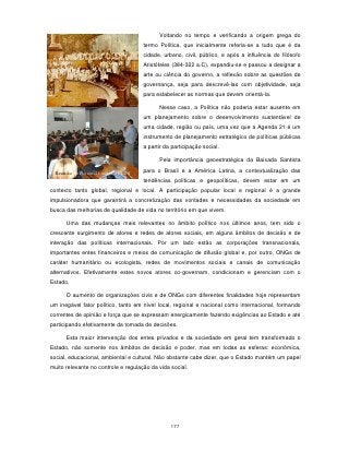 Voltando no tempo e verificando a origem grega do
                                     termo Política, que inicialmente referia-se a tudo que é da
                                     cidade, urbano, civil, público, e após a influência do filósofo
                                     Aristóteles (384-322 a.C), expandiu-se e passou a designar a
                                     arte ou ciência do governo, a reflexão sobre as questões de
                                     governança, seja para descrevê-las com objetividade, seja
                                     para estabelecer as normas que devem orientá-la.

                                           Nesse caso, a Política não poderia estar ausente em
                                     um planejamento sobre o desenvolvimento sustentável de
                                     uma cidade, região ou país, uma vez que a Agenda 21 é um
                                     instrumento de planejamento estratégico de políticas públicas
                                     a partir da participação social.

                                           Pela importância geoestratégica da Baixada Santista
                                     para o Brasil e a América Latina, a contextualização das
  Reunião do Fórum-21 sobre o PLDS
                                     tendências políticas e geopolíticas, devem estar em um
contexto tanto global, regional e local. A participação popular local e regional é a grande
impulsionadora que garantirá a concretização das vontades e necessidades da sociedade em
busca das melhorias de qualidade de vida no território em que vivem.

      Uma das mudanças mais relevantes no âmbito político nos últimos anos, tem sido o
crescente surgimento de atores e redes de atores sociais, em alguns âmbitos de decisão e de
interação das políticas internacionais. Por um lado estão as corporações transnacionais,
importantes entes financeiros e meios de comunicação de difusão global e, por outro, ONGs de
caráter humanitário ou ecologista, redes de movimentos sociais e canais de comunicação
alternativos. Efetivamente estes novos atores co-governam, condicionam e gerenciam com o
Estado.

      O aumento de organizações civis e de ONGs com diferentes finalidades hoje representam
um inegável fator político, tanto em nível local, regional e nacional como internacional, formando
correntes de opinião e força que se expressam energicamente fazendo exigências ao Estado e até
participando efetivamente da tomada de decisões.

      Esta maior intervenção dos entes privados e da sociedade em geral tem transformado o
Estado, não somente nos âmbitos de decisão e poder, mas em todas as esferas: econômica,
social, educacional, ambiental e cultural. Não obstante cabe dizer, que o Estado mantém um papel
muito relevante no controle e regulação da vida social.




                                                177
 