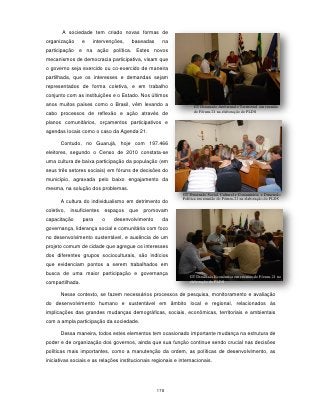 A sociedade tem criado novas formas de
organização      e    intervenções,    baseadas      na
participação e na ação política. Estes novos
mecanismos de democracia participativa, visam que
o governo seja exercido ou co-exercido de maneira
partilhada, que os interesses e demandas sejam
representados de forma coletiva, e em trabalho
conjunto com as instituições e o Estado. Nos últimos
anos muitos países como o Brasil, vêm levando a                    GT Dimensão Ambiental e Territorial em reunião
                                                                   do Fórum-21 na elaboração do PLDS
cabo processos de reflexão e ação através de
planos comunitários, orçamentos participativos e
agendas locais como o caso da Agenda 21.

      Contudo, no Guarujá, hoje com 197.466
eleitores, segundo o Censo de 2010 constata-se
uma cultura de baixa participação da população (em
seus três setores sociais) em fóruns de decisões do
município, agravada pelo baixo engajamento da
mesma, na solução dos problemas.
                                                              GT Dimensão Social, Cultural e Comunitária e Dimensão
                                                              Política em reunião do Fórum-21 na elaboração do PLDS
      A cultura do individualismo em detrimento do
coletivo,   insuficientes   espaços   que   promovam
capacitação      para       o   desenvolvimento      da
governança, liderança social e comunitária com foco
no desenvolvimento sustentável, e ausência de um
projeto comum de cidade que agregue os interesses
dos diferentes grupos socioculturais, são indícios
que evidenciam pontos a serem trabalhados em
busca de uma maior participação e governança
                                                                 GT Dimensão Econômica em reunião do Fórum-21 na
compartilhada.                                                   elaboração do PLDS


      Nesse contexto, se fazem necessários processos de pesquisa, monitoramento e avaliação
do desenvolvimento humano e sustentável em âmbito local e regional, relacionados às
implicações das grandes mudanças demográficas, sociais, econômicas, territoriais e ambientais
com a ampla participação da sociedade.

      Dessa maneira, todos estes elementos tem ocasionado importante mudança na estrutura de
poder e de organização dos governos, ainda que sua função continue sendo crucial nas decisões
políticas mais importantes, como a manutenção da ordem, as políticas de desenvolvimento, as
iniciativas sociais e as relações institucionais regionais e internacionais.




                                                  178
 
