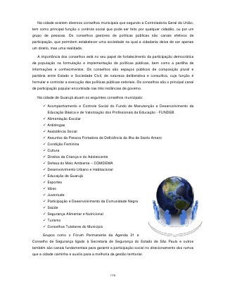 Na cidade existem diversos conselhos municipais que segundo a Controladoria Geral da União,
tem como principal função o controle social que pode ser feito por qualquer cidadão, ou por um
grupo de pessoas. Os conselhos gestores de políticas públicas são canais efetivos de
participação, que permitem estabelecer uma sociedade na qual a cidadania deixe de ser apenas
um direito, mas uma realidade.

   A importância dos conselhos está no seu papel de fortalecimento da participação democrática
da população na formulação e implementação de políticas públicas, bem como a partilha de
informações e conhecimentos. Os conselhos são espaços públicos de composição plural e
paritária entre Estado e Sociedade Civil, de natureza deliberativa e consultiva, cuja função é
formular e controlar a execução das políticas públicas setoriais. Os conselhos são o principal canal
de participação popular encontrada nas três instâncias de governo.

   Na cidade de Guarujá atuam os seguintes conselhos municipais:

       Acompanhamento e Controle Social do Fundo de Manutenção e Desenvolvimento da
         Educação Básica e de Valorização dos Profissionais da Educação - FUNDEB.
       Alimentação Escolar
       Antidrogas
       Assistência Social
       Assuntos da Pessoa Portadora de Deficiência da Ilha de Santo Amaro
       Condição Feminina
       Cultura
       Direitos da Criança e do Adolescente
       Defesa do Meio Ambiente – COMDEMA
       Desenvolvimento Urbano e Habitacional
       Educação de Guarujá
       Esportes
       Idoso
       Juventude
       Participação e Desenvolvimento da Comunidade Negra
       Saúde
       Segurança Alimentar e Nutricional
       Turismo
       Conselhos Tutelares do Município

      Grupos como o Fórum Permanente da Agenda 21 e
Conselho de Segurança ligado à Secretaria de Segurança do Estado de São Paulo e outros
também são canais fundamentais para garantir a participação social no direcionamento dos rumos
que a cidade caminha e auxilio para a melhoria da gestão territorial.




                                                179
 
