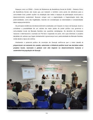 Espaços como os CRAS – Centro de Referencia da Assistência Social do SUAS – Sistema Único
         de Assistência Social, são locais que, por tratarem o território como ponto de referência para a
         comunidade local, podem auxiliar na ampliação das redes e espaços de participação social para o
         desenvolvimento sustentável. Buscam romper com a segmentação e fragmentação tanto das
         potencialidades, como das fragilidades, levando em consideração as diversidades e complexidades
         deste espaços/territórios.

             As principais tendências de desenvolvimento analisadas com impacto no futuro de Guarujá, levam a
         considerar a possibilidade de um cenário de maior perda do poder político nos governos e
         comunidades locais da Baixada Santista nas questões estratégicas. As decisões de interesses
         nacional e internacional a exemplo do Pré-Sal e expansão do porto, tem suas diretrizes e projetos
         decididas em esferas que fogem diretamente à governança local, particularidade da Baixada Santista,
         vivida desde a época de colônia.

             Analisando o potencial político do município de Guarujá verifica-se que o maior desafio é
         proporcionar um aumento da coesão, autonomia e influência política local nas decisões sobre
         projetos locais, nacionais e globais com alto impacto no desenvolvimento humano e
         sustentável da população de Guarujá.




Audiência Pública de Apresentação do PLDS à cidade – 12/05/2012




                                                                  180
 