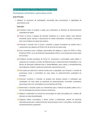 Agenda de Inclusão Política e Participação Popular
Participação comunitária e governança social

Ação Principal

   Adequar os processos de participação comunitária para promoverem a capacidade de
     governança social.

     Sub-ação

        Inventariar todos os projetos e ações que contemplem as diretrizes do desenvolvimento
        sustentável da cidade.

        Tornar os fóruns e espaços de decisões existentes ou a serem criados, mais atrativos
        mesclando ações culturais e educacionais de caráter informativos, formativos e decisórios,
        bem como fortalecer as ações dos mesmos.

        Fomentar e articular com os fóruns, conselhos e grupos formadores de opinião para o
        compromisso aos objetivos do PLDS a fim de torná-los em ações reais.

        Criar mecanismos para a dotação orçamentária dos objetivos e ações do PLDS no Plano
        PluriAnual (PPA), na Lei de Diretrizes Orçamentárias (LDO) e Lei do Orçamento Anual (LOA)
        do município.

        Fortalecer reuniões periódicas do Fórum 21, envolvendo a comunidade, poder público e
        empresas do município no Centro de Referencia para o Desenvolvimento Sustentável e nos
        Núcleo de Educação Ambiental para a Sustentabilidade, para criação e acompanhamento
        dos programas, projetos e ações que promovam a governança social.

        Criar ações por parte dos 3 setores sociais junto à população, que incorpore o conceito de
        governança social e comunitária em suas ações no desenvolvimento sustentável do
        município.

        Promover incentivos e fomentar os projetos dos diversos setores e instituições que
        contemplem em suas ações as premissas do desenvolvimento comunitário sustentável,
        governança local e em concordância com as diretrizes do PLDS.

        Desenvolver e fomentar ações e/ou ferramentas para a melhoria da gestão pública com o
        foco na otimização de recursos humanos e financeiros.

        Adequar e sistematizar os veículos de comunicação em cada comunidade com o objetivo de
        alcançar as metas de participação.

        Capacitar líderes comunitários e atores sociais e profissionais, através de parcerias
        interinstitucionais para o desenvolvimento da governança social e comunitária, na promoção
        do desenvolvimento sustentável.



                                             181
 