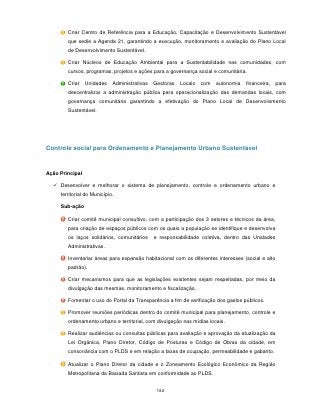 Criar Centro de Referência para a Educação, Capacitação e Desenvolvimento Sustentável
        que sedie a Agenda 21, garantindo a execução, monitoramento e avaliação do Plano Local
        de Desenvolvimento Sustentável.

        Criar Núcleos de Educação Ambiental para a Sustentabilidade nas comunidades, com
        cursos, programas, projetos e ações para a governança social e comunitária.

        Criar    Unidades    Administrativas   Gestoras   Locais   com   autonomia   financeira,   para
        descentralizar a administração pública para operacionalização das demandas locais, com
        governança comunitária garantindo a efetivação do Plano Local de Desenvolvimento
        Sustentável.




Controle social para Ordenamento e Planejamento Urbano Sustentável


Ação Principal

   Desenvolver e melhorar o sistema de planejamento, controle e ordenamento urbano e
     territorial do Município.

     Sub-ação

        Criar comitê municipal consultivo, com a participação dos 3 setores e técnicos da área,
        para criação de espaços públicos com os quais a população se identifique e desenvolva
        os laços solidários, comunitários      e responsabilidade coletiva, dentro das Unidades
        Administrativas.

        Inventariar áreas para expansão habitacional com os diferentes interesses (social e alto
        padrão).

        Criar mecanismos para que as legislações existentes sejam respeitadas, por meio da
        divulgação das mesmas, monitoramento e fiscalização.

        Fomentar o uso do Portal da Transparência a fim de verificação dos gastos públicos.

        Promover reuniões periódicas dentro do comitê municipal para planejamento, controle e
        ordenamento urbano e territorial, com divulgação nas mídias locais.

        Realizar audiências ou consultas públicas para avaliação e aprovação da atualização da
        Lei Orgânica, Plano Diretor, Código de Posturas e Código de Obras da cidade, em
        consonância com o PLDS e em relação a taxas de ocupação, permeabilidade e gabarito.

        Atualizar o Plano Diretor da cidade e o Zoneamento Ecológico Econômico da Região
        Metropolitana da Baixada Santista em conformidade ao PLDS.


                                                182
 