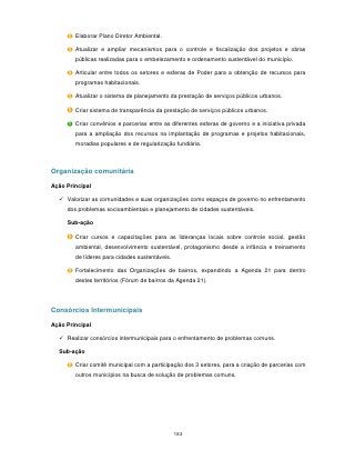 Elaborar Plano Diretor Ambiental.

        Atualizar e ampliar mecanismos para o controle e fiscalização dos projetos e obras
        públicas realizadas para o embelezamento e ordenamento sustentável do município.

        Articular entre todos os setores e esferas de Poder para a obtenção de recursos para
        programas habitacionais.

        Atualizar o sistema de planejamento da prestação de serviços públicos urbanos.

        Criar sistema de transparência da prestação de serviços públicos urbanos.

        Criar convênios e parcerias entre as diferentes esferas de governo e a iniciativa privada
        para a ampliação dos recursos na implantação de programas e projetos habitacionais,
        moradias populares e de regularização fundiária.



Organização comunitária

Ação Principal

   Valorizar as comunidades e suas organizações como espaços de governo no enfrentamento
     dos problemas socioambientais e planejamento de cidades sustentáveis.

     Sub-ação

        Criar cursos e capacitações para as lideranças locais sobre controle social, gestão
        ambiental, desenvolvimento sustentável, protagonismo desde a infância e treinamento
        de líderes para cidades sustentáveis.

        Fortalecimento das Organizações de bairros, expandindo a Agenda 21 para dentro
        destes territórios (Fórum de bairros da Agenda 21).




Consórcios Intermunicipais

Ação Principal

   Realizar consórcios intermunicipais para o enfrentamento de problemas comuns.

  Sub-ação

        Criar comitê municipal com a participação dos 3 setores, para a criação de parcerias com
        outros municípios na busca de solução de problemas comuns.




                                                183
 