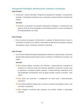 Planejamento Estratégico, Monitoramento, Avaliação e Fiscalização
Ação Principal

   Incrementar o Sistema Municipal e Regional de planejamento estratégico, monitoramento,
     avaliação e fiscalização insuficientes para a promoção do desenvolvimento sustentável de
     Guarujá

     Sub-ação

        Fomentar as discussões de pesquisa, planejamento estratégico e monitoramento das
        ações do PLDS de forma participativa e de preferência dentro do Centro de Referência
        em Sustentabilidade a ser criado.



Ação Principal

   Criar processos de pesquisa, monitoramento e avaliação do desenvolvimento humano e
     sustentável em âmbito local e regional, relacionadas às implicações das grandes mudanças
     demográficas, sociais, econômicas, territoriais e ambientais.



Ação Principal

   Criar Políticas Públicas Municipais adequadas para enfrentar os desafios atuais e potenciais
     gerados pelas grandes transformações sociais, econômicas e ambientais do município e da
     região.

     Sub-ação

        Criar políticas públicas municipais que estimulem o desenvolvimento sustentável do
        município (ex: incentivos fiscais para empresas ambiental e socialmente corretas e que
        se estruturem e produzam produtos pautados no desenvolvimento sustentável, lei de
        responsabilidade socioambiental, reuso de águas servidas, consumo consciente, entre
        outras).

        Criar ações que promovam o protagonismo de jovens para o desenvolvimento
        sustentável.

        Criar políticas públicas voltadas para o consumo consciente da população e para o voto
        consciente e sustentável.

        Criar vantagens econômicas para empresas com políticas voltadas à preservação
        ambiental.




                                               184
 