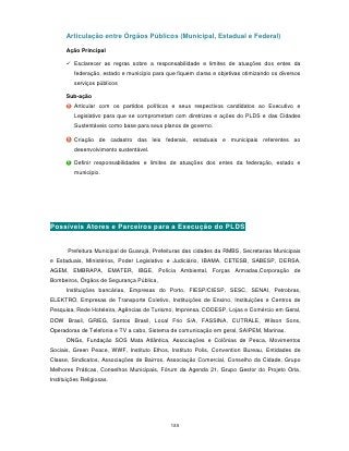 Articulação entre Órgãos Públicos (Municipal, Estadual e Federal)

      Ação Principal

       Esclarecer as regras sobre a responsabilidade e limites de atuações dos entes da
          federação, estado e município para que fiquem claras e objetivas otimizando os diversos
          serviços públicos

      Sub-ação
          Articular com os partidos políticos e seus respectivos candidatos ao Executivo e
          Legislativo para que se comprometam com diretrizes e ações do PLDS e das Cidades
          Sustentáveis como base para seus planos de governo.

          Criação de cadastro das leis federais, estaduais e municipais referentes ao
          desenvolvimento sustentável.

          Definir responsabilidades e limites de atuações dos entes da federação, estado e
          município.




Possíveis Atores e Parceiros para a Execução do PLDS


       Prefeitura Municipal de Guarujá, Prefeituras das cidades da RMBS, Secretarias Municipais
e Estaduais, Ministérios, Poder Legislativo e Judiciário, IBAMA, CETESB, SABESP, DERSA,
AGEM, EMBRAPA, EMATER, IBGE, Polícia Ambiental, Forças Armadas,Corporação de
Bombeiros, Órgãos de Segurança Pública,
      Instituições bancárias, Empresas do Porto, FIESP/CIESP, SESC, SENAI, Petrobras,
ELEKTRO, Empresas de Transporte Coletivo, Instituições de Ensino, Instituições e Centros de
Pesquisa, Rede Hoteleira, Agências de Turismo, Imprensa, CODESP, Lojas e Comércio em Geral,
DOW Brasil, GRIEG, Santos Brasil, Local Frio S/A, FASSINA, CUTRALE, Wilson Sons,
Operadoras de Telefonia e TV a cabo, Sistema de comunicação em geral, SAIPEM, Marinas.
      ONGs, Fundação SOS Mata Atlântica, Associações e Colônias de Pesca, Movimentos
Sociais, Green Peace, WWF, Instituto Ethos, Instituto Polis, Convention Bureau, Entidades de
Classe, Sindicatos, Associações de Bairros, Associação Comercial, Conselho da Cidade, Grupo
Melhores Práticas, Conselhos Municipais, Fórum da Agenda 21, Grupo Gestor do Projeto Orla,
Instituições Religiosas.




                                               185
 