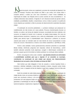 este documento, deixar-se-á registrado o processo de construção da Agenda 21 da
cidade de Guarujá. Processo este iniciado em 2006 e que contou com muitas mãos e
corações atentos e ávidos por criar nova consciência e trazer novas realidades na
organização da cidade, nas relações entre os seres viventes em seus ecossistemas e           as
múltiplas dimensões nela existente. A Agenda 21 vem imbuída da tarefa de apontar valores,
realidades, possibilidades, desafios, compromissos, rumos e metas no pensar e na prática de
novas relações que sustentem a Vida no processo de desenvolvimento sustentável da própria
cidade.

      “A aceleração da economia globalizada, (...) produziu mudanças que perpassam as
multidimensões da vida humana em nosso planeta. Provocou transformações bruscas na
biosfera, na cultura, nas formas de relações humanas, na produção dos bens materiais e de
consumo, na relação do homem com a natureza, na relação tempo-espaço. Em nome do
desenvolvimento econômico, rompemos com a ética da solidariedade, como nos diz Morin
(2000), para darmos lugar à competitividade voraz. Destruímos e pilhamos os recursos
naturais para saciar um mercado cada vez mais faminto de novos consumidores e novas
formas de consumo. Naturalizamos a miséria e seus efeitos catastróficos.” (ESTRELLA, 2004)

      Frente a esta realidade, muitos questionamentos estiveram presentes na caminhada.
Muitas dúvidas, reticências, perguntas sem respostas, olhares de desconfiança... porém
também estiveram presentes muita esperança, coragem e determinação constituíram as
pessoas e grupos que de forma direta ou indireta auxiliaram na construção desta realidade.

      Porém, uma pergunta norteou todo o trabalho: “que desafios deverão ser enfrentados
e possibilidades acolhidas para que a Agenda 21 se consolide no município,
contribuindo na construção de uma cidade que alcance seu Desenvolvimento
Sustentável com um pacto a favor de todas as formas de VIDA?”

      Vale lembrar que toda indagação é fruto de corações e mentes inquietas frente a
inúmeras e distintas realidades, muitas delas revelando a beleza, enquanto outras muitas
revelando o caos, a negação da teia de relações a qual toda e qualquer forma de Vida está
conectada.

      Assim da vontade de cuidar deste pequeno pedaço chamado Guarujá, a população da
cidade decidiu iniciar um processo dinâmico e permanente, como uma ciranda que não pode
existir sem movimento continuo, a fim de manter nossa “Casa Comum”, o Planeta Terra,
juntamente com esta pequena fração em que habitamos devida e carinhosamente cuidada,
garantindo a manifestação da Vida de forma abundante e igualitária. Nasceu desse modo a
tarefa de implantar e implementar a Agenda 21 do Município de Guarujá.



                                            18
 
