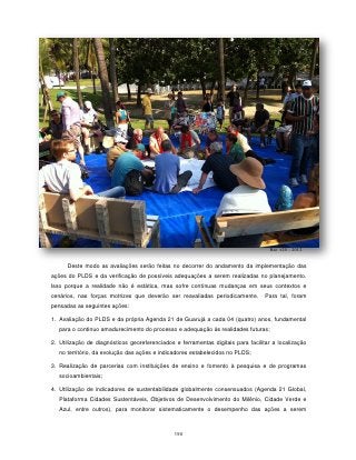Rio +20 - 2012


      Deste modo as avaliações serão feitas no decorrer do andamento da implementação das
ações do PLDS e da verificação de possíveis adequações a serem realizadas no planejamento.
Isso porque a realidade não é estática, mas sofre contínuas mudanças em seus contextos e
cenários, nas forças motrizes que deverão ser reavaliadas periodicamente.         Para tal, foram
pensadas as seguintes ações:

1. Avaliação do PLDS e da própria Agenda 21 de Guarujá a cada 04 (quatro) anos, fundamental
   para o continuo amadurecimento do processo e adequação às realidades futuras;

2. Utilização de diagnósticos georeferenciados e ferramentas digitais para facilitar a localização
   no território, da evolução das ações e indicadores estabelecidos no PLDS;

3. Realização de parcerias com instituições de ensino e fomento à pesquisa e de programas
   socioambientais;

4. Utilização de indicadores de sustentabilidade globalmente consensuados (Agenda 21 Global,
   Plataforma Cidades Sustentáveis, Objetivos de Desenvolvimento do Milênio, Cidade Verde e
   Azul, entre outros), para monitorar sistematicamente o desempenho das ações a serem



                                               190
 