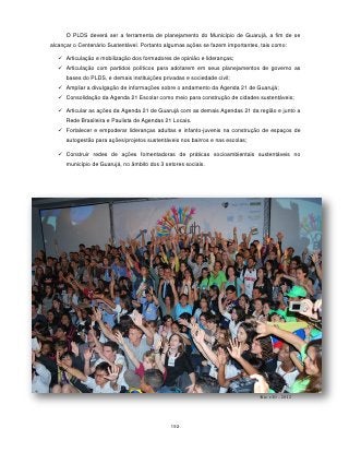 O PLDS deverá ser a ferramenta de planejamento do Município de Guarujá, a fim de se
alcançar o Centenário Sustentável. Portanto algumas ações se fazem importantes, tais como:

    Articulação e mobilização dos formadores de opinião e lideranças;
    Articulação com partidos políticos para adotarem em seus planejamentos de governo as
      bases do PLDS, e demais instituições privadas e sociedade civil;
    Ampliar a divulgação de informações sobre o andamento da Agenda 21 de Guarujá;
    Consolidação da Agenda 21 Escolar como meio para construção de cidades sustentáveis;

    Articular as ações da Agenda 21 de Guarujá com as demais Agendas 21 da região e junto a
      Rede Brasileira e Paulista de Agendas 21 Locais.
    Fortalecer e empoderar lideranças adultas e infanto-juvenis na construção de espaços de
      autogestão para ações/projetos sustentáveis nos bairros e nas escolas;

    Construir redes de ações fomentadoras de práticas socioambientais sustentáveis no
      município de Guarujá, no âmbito dos 3 setores sociais.




                                                                               Rio +20 - 2012




                                              192
 
