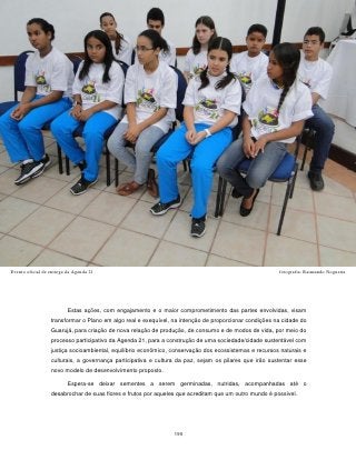 Evento oficial de entrega da Agenda 21                                                                 fotografia: Raimundo Nogueira




                          Estas ações, com engajamento e o maior comprometimento das partes envolvidas, visam
                  transformar o Plano em algo real e exequível, na intenção de proporcionar condições na cidade do
                  Guarujá, para criação de nova relação de produção, de consumo e de modos de vida, por meio do
                  processo participativo da Agenda 21, para a construção de uma sociedade/cidade sustentável com
                  justiça socioambiental, equilíbrio econômico, conservação dos ecossistemas e recursos naturais e
                  culturais, a governança participativa e cultura da paz, sejam os pilares que irão sustentar esse
                  novo modelo de desenvolvimento proposto.

                          Espera-se deixar sementes a serem germinadas, nutridas, acompanhadas até o
                  desabrochar de suas flores e frutos por aqueles que acreditam que um outro mundo é possível.




                                                                195
 