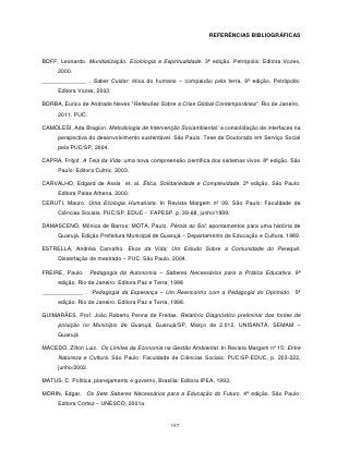 REFERÊNCIAS BIBLIOGRÁFICAS



BOFF, Leonardo. Mundialização, Ecolologia e Espiritualidade. 3ª edição. Petrópolis: Editora Vozes,
      2000.
______________ . Saber Cuidar: ética do humano – compaixão pela terra. 9ª edição. Petrópolis:
      Editora Vozes, 2003.

BORBA, Eurico de Andrade Neves "Reflexões Sobre a Crise Global Contemporânea". Rio de Janeiro,
      2011. PUC.

CAMOLESI, Ada Bragion. Metodologia de Intervenção Sociambiental: a consolidação de interfaces na
      perspectiva do desenvolvimento sustentável. São Paulo. Tese de Doutorado em Serviço Social
      pela PUC/SP, 2004.

CAPRA, Fritjof. A Teia da Vida: uma nova compreensão científica dos sistemas vivos. 8ª edição. São
      Paulo: Editora Cultrix, 2003.

CARVALHO, Edgard de Assis et. al. Ética, Solidariedade e Complexidade. 2ª edição. São Paulo:
      Editora Palas Athena, 2000.
CERUTI, Mauro. Uma Ecologia Humanista. In Revista Margem nº 09. São Paulo: Faculdade de
      Ciências Sociais. PUC/SP. EDUC - FAPESP, p. 39-68, junho/1999.

DAMASCENO, Mônica de Barros; MOTA, Paulo. Pérola ao Sol: apontamentos para uma história de
      Guarujá. Edição Prefeitura Municipal de Guarujá – Departamento de Educação e Cultura, 1989.

ESTRELLA, Andréia Carvalho. Ekos da Vida: Um Estudo Sobre a Comunidade do Perequê.
      Dissertação de mestrado – PUC, São Paulo, 2004.

FREIRE, Paulo.      Pedagogia da Autonomia – Saberes Necessários para a Prática Educativa. 9ª
      edição. Rio de Janeiro: Editora Paz e Terra, 1998
_____________ . Pedagogia da Esperança – Um Reencontro com a Pedagogia do Oprimido. 5ª
      edição. Rio de Janeiro: Editora Paz e Terra, 1998.

GUIMARÃES, Prof. João Roberto Penna de Freitas. Relatório Diagnóstico preliminar das fontes de
      poluição no Município de Guarujá, Guarujá/SP, Março de 2.012, UNISANTA, SEMAM –
      Guarujá

MACEDO, Zilton Luiz. Os Limites da Economia na Gestão Ambiental. In Revista Margem nº 15: Entre
      Natureza e Cultura. São Paulo: Faculdade de Ciências Sociais. PUC/SP-EDUC, p. 203-222,
      junho/2002.

MATUS, C. Política, planejamento e governo, Brasília: Editora IPEA, 1993.

MORIN, Edgar. Os Sete Saberes Necessários para a Educação do Futuro. 4ª edição. São Paulo:
      Editora Cortez – UNESCO, 2001a.


                                                  197
 