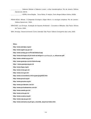 ____________ . Saberes Globais e Saberes Locais: o olhar transdisciplinar. Rio de Janeiro: Editora
      Garamond, 2001b.
____________ ; KERN, Anne Brigitte. Terra Pátria. 3ª edição. Porto Alegre:Editora Sulina, 2002b.


PENA-VEGA, Alfredo. O Despertar Ecológico: Edgar Morin e a ecologia complexa. Rio de Janeiro:
      Editora Garamond, 2003.

SÁNCHEZ, Luiz Enrique. Avaliação de Impacto Ambiental – Conceitos e Métodos. São Paulo: Oficina
      de Textos, 2006.

SEN, Amartya. Desenvolvimento Como Liberdad. São Paulo: Editora Companhia das Letra,.2000.




   Sites:
   http://www.abrelpe.org.br/
   http://www.agem.sp.gov.br/
   http://www.antaq.gov.br/Portal/default.asp
   http://www.biologia.ufrj.br/ereb-se/artigos/ecopedagogia_e_educacao.pdf
   http://www.cetesb.sp.gov.br/
   http://www.guaruja.com.br/historia.asp
   http:// www.guaruja.sp.gov.br
   http://www.ibge.org.br
   http://www.mma.gov.br/
   http://www.mct.gov.br/
   http://www.novomilenio.inf.br/guaruja/gh032.htm
   http://www.pnud.org.br/
   http://www.pnuma.org.br/
   http://www.portalodm.com.br/
   http://www.portodesantos.com.br/
   http://www.seade.gov.br/
   http://www.snis.gov.br/
   http://www.sosma.org.br/
   http://www.ssp.sp.gov.br/
   http://www.wwiuma.org.br/geo_mundial_arquivos/index.htm




                                                 198
 