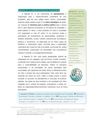 Agenda 21 e o Desenvolvimento Sustentável                                            Agenda 21 – agenda
                          1
         A Agenda 21             é um instrumento de planejamento e                   de compromissos com
 organização       para      o    desenvolvimento      sustentável     de    uma      prazos, prioridades de
                                                                                      ação para o
 localidade, seja ela uma cidade, bairro, escola, universidade,
                                                                                      desenvolvimento
 empresa, igreja, estado ou país. É um plano estratégico de ações,                    sustentável de uma
 um conjunto de diretrizes para a política pública para o século                      localidade no século
 XXI (o qual estamos) envolvendo os 03 setores da sociedade: o                        XXI. A Agenda 21 de
 poder público (1º setor), o setor produtivo (2º setor) e sociedade                   Guarujá pressupõe o
                                                                                      planejamento
 civil organizada ou não (3º setor). É um processo amplo e
                                                                                      estratégico econômico
 participativo de levantamento de oportunidades, problemas e
                                                                                      social e ambiental, o
 desafios ambientais, sociais, culturais, educacionais, tecnológicos,                 empoderamento e
 políticos e econômicos, na elaboração de um Plano capaz de                           governança local, a
 identificar e implementar ações concretas para a organização                         urbanização e
 sustentável dos modos de vida e da cidade, a promoção da justiça                     construção de cidades
                                                                                      inteligentes e
 socioambiental, preservação da diversidade dos ecossistemas
                                                                                      sustentáveis, o
 naturais e culturais, e a salvaguarda da biosfera.                                   controle social e a
         A Agenda 21 tem suas ações asseguradas através da                            transparência,
                                                                                      educação para
 implantação de um colegiado, seja ele Fórum, Comitê, Conselho,
                                                                                      sustentabilidade e
 constituído dos 3 setores acima citados, que irá deliberar a conduta                 políticas publicas em
 para a sustentabilidade do Município. Define os princípios                           geral.
 estruturantes      e   as       prioridades   de   ações     apontadas      pela
 comunidade, que represente da melhor forma os diferentes pontos
 de vista e anseios dos seus participantes. Essa visão deve ser
 traduzida em ações de curto, médio e longos prazos a serem
 incluídas no processo de planejamento e execução de políticas
 públicas, nas ações do setor produtivo e da sociedade civil. Este
 colegiado terá a missão de preparar, acompanhar e avaliar um
 plano de organização/desenvolvimento sustentável local de forma
 participativa.

   A Agenda 21 Global é composta de quatro seções divididas em 40 capítulos.  Dimensões
   Econômicas e Sociais, contendo os capítulos 2 ao 8; Conservação e Gestão dos Recursos
   para o Desenvolvimento: capítulos 09 ao 22; Fortalecimento do Papel dos Grupos
   Principais, do capítulo 23 ao 32; Meios de Implementação, capítulos 33 ao 40.


     1
        Agenda 21 - Foi na II Conferência das Nações Unidas para o Meio Ambiente e Desenvolvimento Sustentável—
ECO 92/RJ, que a Agenda 21 foi cunhada, tendo a participação e assinatura de 177 países participantes, dentre eles o
Brasil. Agenda 21 de Guarujá pautou-se na Agenda 21 Global e Brasileira. Acesse :
http://www.ministeriodomeioambiente.gov.br/

                                                        19
 