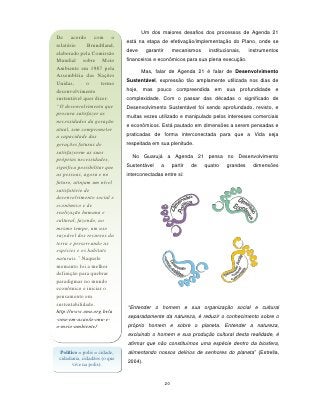 Um dos maiores desafios dos processos de Agenda 21
De acordo com o
                               está na etapa de efetivação/implementação do Plano, onde se
relatório     Brundtland,
elaborado pela Comissão        deve     garantir        mecanismos     institucionais,   instrumentos
Mundial sobre Meio             financeiros e econômicos para sua plena execução.
Ambiente em 1987 pela
                                      Mas, falar de Agenda 21 é falar de Desenvolvimento
Assembléia das Nações
                               Sustentável, expressão tão amplamente utilizada nos dias de
Unidas,       o      termo
desenvolvimento                hoje, mas pouco compreendida em sua profundidade e
sustentável quer dizer:        complexidade. Com o passar das décadas o significado de
“O desenvolvimento que         Desenvolvimento Sustentável foi sendo aprofundado, revisto, e
procura satisfazer as          muitas vezes utilizado e manipulado pelos interesses comerciais
necessidades da geração
                               e econômicos. Está pautado em dimensões a serem pensadas e
atual, sem comprometer
a capacidade das               praticadas de forma interconectada para que a Vida seja
gerações futuras de            respeitada em sua plenitude.
satisfazerem as suas
                                 No Guarujá a Agenda 21 pensa no Desenvolvimento
próprias necessidades,
significa possibilitar que     Sustentável    a         partir   de   quatro   grandes    dimensões
as pessoas, agora e no         interconectadas entre si:
futuro, atinjam um nível
satisfatório de
desenvolvimento social e
econômico e de
realização humana e
cultural, fazendo, ao
mesmo tempo, um uso
razoável dos recursos da
terra e preservando as
espécies e os habitats
naturais.” Naquele
momento foi a melhor
definição para quebrar
paradigmas no mundo
econômico e iniciar o
pensamento em
sustentabilidade.
                               “Entender o homem e sua organização social e cultural
http://www.onu.org.br/a
                               separadamente da natureza, é reduzir o conhecimento sobre o
-onu-em-acao/a-onu-e-
o-meio-ambiente/               próprio homem e sobre o planeta. Entender a natureza,
                               excluindo o homem e sua produção cultural desta realidade, é
                               afirmar que não constituímos uma espécie dentro da biosfera,
  Político = polis = cidade,   alimentando nossos delírios de senhores do planeta” (Estrella,
 cidadania, cidadãos (o que
        vive na polis).        2004).



                                                   20
 