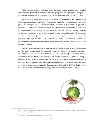Assim as intervenções realizadas pelos humanos devem priorizar esta realidade
interconectada, garantindo que as atuais e futuras gerações vivam dignamente e exerçam sua
humanidade em plenitude, juntamente com os demais seres habitantes da “Casa Comum”.

        Desse modo o desenvolvimento é um processo de expansão e deve pautar-se em
índices que demonstram a satisfação e felicidade da população, nas oportunidades oferecidas
para a manifestação plena de sua humanidade, no exercício da cidadania e governança
partilhada, no protagonismo desde a infância, na satisfação das necessidades fundamentais,
no acesso qualitativo à educação, no convívio pacífico de seus cidadãos, na prática da arte e
da cultura, no desfrutar de um ambiente saudável, nas capacidades desenvolvidas para a
escolha, na distribuição justa dos bens produzidos e no respeito às demais formas de vida.
Por outro lado, não se deve pautar somente nos índices e valores econômicos que
paulatinamente vem demonstrando-se ineficientes e ineficazes, conduzindo a catástrofes cada
vez mais profundas.

        Pensar e Agir Sustentavelmente é pensar e agir Ecologicamente. É ter a capacidade de
perceber que o mundo e qualquer sociedade, constituem-se de forma integral com milhares
                                                                                     2
de conexões entre as várias dimensões e seres. Ilya Prigogine                            ressalta sobre a
sustentabilidade na dinâmica da natureza, as interdependências, as redes de relações
inclusivas e as lógicas de cooperação, para que todos os seres mantenham-se vivos e
                                                                                                          3
garantam a biodiversidade. Estar abertos para novos valores, consciência e paradigmas , é
uma das premissas na constituição da organização Sustentável da Vida. Então se faz
fundamental ter princípios norteadores que possam auxiliar nas reflexões e escolhas.




2
 Ilya Prigogine, químico Russo, naturalizado na Bélgica, que recebeu o Prêmio Nobel de Química em 1977 com a
Teoria das Estruturas Dissipativas.
3
    Paradigma = representação de um padrão a ser seguido.

                                                        21
 