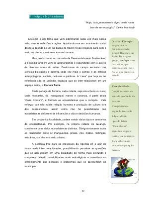Princípios Norteadores
                                                         “Hoje, todo pensamento digno deste nome
                                                            tem de ser ecológico” (Lewis Munford)



   Ecologia é um tema que vem adentrando cada vez mais nossa
                                                                              O termo Ecologia
vida, nossas reflexões e ações. Aprofundou-se em movimento social
                                                                              surgiu com o
desde a década de 60, na busca de trazer novas relações para com o            biólogo alemão
meio ambiente, a natureza e o ser humano.                                     Ernest Haechel, em
                                                                              1866. De origem
       Mas, assim como no conceito de Desenvolvimento Sustentável,
                                                                              grega, ecologia vem
a Ecologia também vem se aprofundando e expandindo com o auxílio
                                                                              de - oikos, que
de diversas áreas do saber. Desloca-se do campo exclusivo das                 significa casa, lar e
ciências biológicas e adentra cada vez mais o campo e as esferas              logia, que significa
antropológicas, sociais, culturais e políticas. A “casa” que hoje se faz      estudo.
referência são os variados espaços que se inter-relacionam em um
espaço maior, o Planeta Terra.                                                Complexidade -
       Cada pedaço de floresta, cada cidade, seja ela urbana ou rural,        “Aqui tratamos do
cada montanha, rio, manguezal, mares e oceanos, é parte desta                 sentido profundo da
“Casa Comum”, e formam os ecossistemas que a compõe.                 Vale     palavra
reforçar que não existe relação humana e produção de cultura fora
                                                                              Complexidade,
dos    ecossistemas,   assim     como   não    há    possibilidade    dos
                                                                              segundo teoria de
ecossistemas deixarem de influenciar a vida e decisões humanas.
                                                                              Edgar Morin
       Em uma única localidade, podem existir vários tipos e tamanhos         que do latim
de ecossistemas. Por exemplo, na própria cidade de Guarujá,
                                                                              “Complexus”,
convive-se com vários ecossistemas distintos. Obrigatoriamente todos
                                                                              significa: o que é
se relacionam entre si: manguezais, praias, rios, matas, restingas,
                                                                              tecido em conjunto.
estuários, costões e o meio urbano.
                                                                              Para saber mais:
       A ecologia traz para os processos da Agenda 21 o agir de
                                                                              http://www.pucsp.br/
forma mais inter- relacionadas, possibilitando perceber as questões
                                                                              nemess/
que se apresentam em uma localidade de forma mais profunda e
complexa, criando possibilidades mais estratégicas e assertivas no
enfrentamento dos desafios e problemas que se apresentam no
município.




                                                    22
 