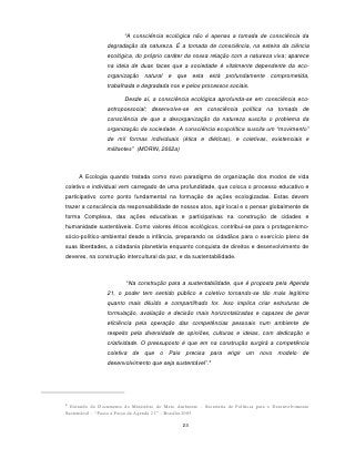 “A consciência ecológica não é apenas a tomada de consciência da
                 degradação da natureza. É a tomada de consciência, na esteira da ciência
                 ecológica, do próprio caráter da nossa relação com a natureza viva; aparece
                 na ideia de duas faces que a sociedade é vitalmente dependente da eco-
                 organização natural e que esta está profundamente comprometida,
                 trabalhada e degradada nos e pelos processos sociais.

                         Desde aí, a consciência ecológica aprofunda-se em consciência eco-
                 antropossocial; desenvolve-se em consciência política na tomada de
                 consciência de que a desorganização da natureza suscita o problema da
                 organização da sociedade. A consciência ecopolítica suscita um “movimento”
                 de mil formas individuais (ética e diéticas), e coletivas, existenciais e
                 militantes” (MORIN, 2002a)



     A Ecologia quando tratada como novo paradigma de organização dos modos de vida
coletivo e individual vem carregado de uma profundidade, que coloca o processo educativo e
participativo como ponto fundamental na formação de ações ecologizadas. Estas devem
trazer a consciência da responsabilidade de nossos atos, agir local e o pensar globalmente de
forma Complexa, das ações educativas e participativas na construção de cidades e
humanidade sustentáveis. Como valores éticos ecológicos, contribui-se para o protagonismo-
sócio-político-ambiental desde a infância, preparando os cidadãos para o exercício pleno de
suas liberdades, a cidadania planetária enquanto conquista de direitos e desenvolvimento de
deveres, na construção intercultural da paz, e da sustentabilidade.



                         “Na construção para a sustentabilidade, que é proposta pela Agenda
                 21, o poder tem sentido público e coletivo tornando-se tão mais legítimo
                 quanto mais diluído e compartilhado for. Isso implica criar estruturas de
                 formulação, avaliação e decisão mais horizontalizadas e capazes de gerar
                 eficiência pela operação das competências pessoais num ambiente de
                 respeito pela diversidade de opiniões, culturas e ideias, com dedicação e
                 criatividade. O pressuposto é que em na construção surgirá a competência
                 coletiva de que o País precisa para erigir um novo modelo de
                                                            4
                 desenvolvimento que seja sustentável”.




4
  Extraído do Documento do Ministério do Meio Ambiente – Secretaria de Políticas para o Desenvolvimento
Sustentável – “Passo a Passo da Agenda 21” – Brasília 2005.

                                                 23
 