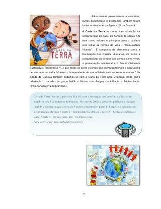 Além desses pensamentos e conceitos,
                                             outros documentos e programas também foram
                                             fontes norteadoras da Agenda 21 de Guarujá.

                                             A Carta da Terra traz uma transformação na
                                             compreensão do papel do homem do século XXI
                                             bem como valores e princípios para o cuidado
                                             com todas as formas de Vida – “Comunidade
                                             Vivente”.    É composta de elementos como a
                                             Declaração dos Direitos Humanos, de forma a
                                             compatibilizar os direitos dos demais seres vivos,
                                             a preservação ambiental e o Desenvolvimento
Sustentável. Reconhece “(...) que todos os seres viventes são interdependentes e cada forma
de vida tem um valor intrínseco, independente de sua utilidade para os seres humanos.” Na
cidade de Guarujá também trabalhou-se com a Carta da Terra para Crianças, tendo como
referência o trabalho do grupo NAIA – Núcleo dos Amigos da Infância e Adolescência.
(www.cartadaterra.com.br/naia).


   Carta da Terra: nasceu a partir da Eco 92, com a formação do Conselho da Terra com
   membros dos 5 continentes do Planeta. No ano de 2000, a conselho publicou a redação
   final do documento, que consta de 5 partes: preâmbulo / parte 1- Respeito e cuidado com
   a comunidade da vida / parte 2 – Integridade Ecológica / parte 3 – Justiça econômica e
   social / parte 4 – Democracia, não –violência e paz.
   Para saber mais: www.cartadaterra.com.br)




                                               24
 