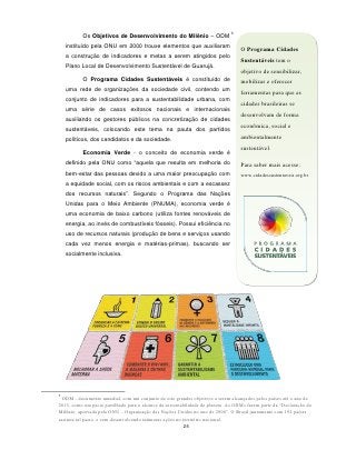 5
           Os Objetivos de Desenvolvimento do Milênio – ODM
    instituído pela ONU em 2000 trouxe elementos que auxiliaram
                                                                                  O Programa Cidades
    a construção de indicadores e metas a serem atingidos pelo
                                                                                  Sustentáveis tem o
    Plano Local de Desenvolvimento Sustentável de Guarujá.
                                                                                  objetivo de sensibilizar,
           O Programa Cidades Sustentáveis é constituído de                       mobilizar e oferecer
    uma rede de organizações da sociedade civil, contendo um
                                                                                  ferramentas para que as
    conjunto de indicadores para a sustentabilidade urbana, com
                                                                                  cidades brasileiras se
    uma série de casos exitosos nacionais e internacionais
                                                                                  desenvolvam de forma
    auxiliando os gestores públicos na concretização de cidades
                                                                                  econômica, social e
    sustentáveis, colocando este tema na pauta dos partidos
    políticos, dos candidatos e da sociedade.                                     ambientalmente
                                                                                  sustentável.
           Economia Verde - o conceito de economia verde é
    definido pela ONU como “aquela que resulta em melhoria do                     Para saber mais acesse:
    bem-estar das pessoas devido a uma maior preocupação com                      www.cidadessustentaveis.org.br
    a equidade social, com os riscos ambientais e com a escassez
    dos recursos naturais”. Segundo o Programa das Nações
    Unidas para o Meio Ambiente (PNUMA), economia verde é
    uma economia de baixo carbono (utiliza fontes renováveis de
    energia, ao invés de combustíveis fósseis). Possui eficiência no
    uso de recursos naturais (produção de bens e serviços usando
    cada vez menos energia e matérias-primas), buscando ser
    socialmente inclusiva.




5
  ODM - documento mundial, com um conjunto de oito grandes objetivos a serem alcançados pelos países até o ano de
2015, como um pacto partilhado para o alcance da sustentabilidade do planeta. As ODMs fazem parte da “Declaração do
Milênio, aprovada pela ONU – Organização das Nações Unidas no ano de 2000”. O Brasil juntamente com 191 países
assinou tal pacto, e vem desenvolvendo inúmeras ações no território nacional.
                                                         25
 