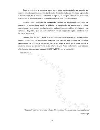 Pode-se entender a economia verde como uma complementação ao conceito de
desenvolvimento sustentável, porém, dando maior ênfase às mudanças climáticas, à produção
e consumo com baixo carbono, à eficiência energética, às energias renováveis e às cidades
sustentáveis. A economia verde já está sendo conhecida com a “nova economia”.

      Neste contexto, a Agenda 21 de Guarujá, pretende ser instrumento fundamental de
educação e protagonismo desde a infância na constituição do pensamento e ações
ecologizados, na construção de planejamentos participativos, democráticos e inclusivos, e na
construção de políticas públicas com desenvolvimento da responsabilização e cidadania ativa
da cidade de Guarujá.

      Tenham uma boa leitura e que este documento não fique guardado em sua estante ou
gaveta, embolorando ou empoeirando, mas que faça parte de seu cotidiano, de consultas
permanentes, de diretrizes e inspirações para suas ações. E assim você possa integrar e
ampliar a ciranda que se movimenta e gira a favor da Vida Plena e Abundante para todos os
cidadãos guarujaenses, para todos os SERES VIVENTES em nosso território.

  Boa caminhada...




       “Onde está o pensamento, está a força. É tempo de gênios passarem a frente dos heróis”

                                                                                 (Victor Hugo)



                                           26
 