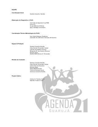 EQUIPE

Coordenação Geral
                           Andréia Carvalho Estrella



Elaboração do Diagnóstico e PLDS

                           Comissão da Agenda 21 da PMG
                           Fórum-21
                           Grupo Melhores Práticas
                           Apoio: Stratégia Consultoria




Coordenação Técnico-Metodológica do PLDS

                           Luis Carlos Burbano Zambrano
                           Consultor em Ciências e Técnicas de Governo



Equipe de Redação

                           Andréia Carvalho Estrella
                           Clara Gomes Fernandez Cabral
                           Claudia Vera Bellem Soukup
                           Margarete M. dos Santos Oliveiros
                           Ricardo Zuppi
                           Sandra Mara Ramos S. Fernandes



Revisão de Conteúdo

                           Andreia Carvalho Estrella
                           Clara Gomes Fernandes Cabral
                           Liliane Silva de Alcantara
                           Ricardo Zuppi
                           Selma Malia Ferreira
                           Talita de Andrade Souza
                           Verônica Carvalho Estrella


Projeto Gráfico

                           Cristina S. Teodoro Carril
                           Gabriela Teodoro Carril
 