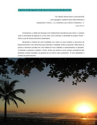 Os Cenários do Processo de Desenvolvimento de Guarujá


                                                        “As cidades desenvolvem suntuosamente
                                                 uma linguagem mediante duas redes diferente e
                            superpostas: a física (...) e a simbólica, que ordena e interpreta (...)”
                                                                                       (Angel Rama)




      Caracterizar a cidade de Guarujá é de fundamental importância para situar o contexto
onde a caminhada da Agenda 21 se fez, bem como entender a identidade do próprio PLDS –
Plano Local de Desenvolvimento Sustentável.

      Apreender a história de uma localidade com todos os seus cenários e percursos de
desenvolvimento, é ter elementos para entender a realidade vivida no presente. Olhar para os
passos e decisões tomadas em uma cidade por seus cidadãos e representantes no passado,
é entender o presente e projetar o futuro, tendo nos acertos e erros, pontos norteadores das
decisões a serem tomadas, na garantia de um futuro mais sustentável. É criar identidade e
sentido de pertencimento.




                                                29



                                                                                                 Amanhecer em Guarujá
                                                                                                            Foto: Zina
 