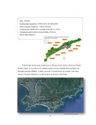 Área: 143 Km².
  Coordenadas Geografica: 23°59'1.43"S, 43º15'56.05"O
  Clima (segundo Koeppen): Tropical chuvoso.
  Temperaturas: Média 24ºC (variação entre 38º C e 10º C).
  Precipitação pluviométrica mensal: Média 178,5 mm.
  Bioma: Mata Atlântica.




     O Município de Guarujá localiza-se na Ilha de Santo Amaro, litoral do Estado
de São Paulo, é uma das nove cidades pertencentes à Região Metropolitana da
Baixada Santista (RMBS), e dista cerca de 70 quilômetros da Capital. São seus
limites o Oceano Atlântico e os Municípios de Santos e Bertioga.




                                                             http://www.google.com.br
                                          30
 