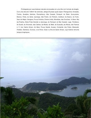 Privilegiada por suas belezas naturais encravadas em uma ilha com formato de dragão.
Com uma área de 143Km² de extensão, abriga 25 praias quais sejam: Pitangueiras, Enseada,
Tombo, Guaiúba, Astúrias, Pernambuco, Mar Casado, Perequê, do Éden, Sorocotuba,
Branca, Preta, do Góes, Iporanga, São Pedro, do Pinheiro, Camburi, do Bueno, do Forte,
Saco do Major, Sangava, Pouca Farinha, Cheira Limão, Monduba, das Conchas; 14 ilhas: Ilha
da Prainha, Ilhote Praia Grande ou Iporanga, do Perequê, do Mar Casado, Lage, Pombeva,
do Guará, do Arvoredo, das Cabras, da Moela, do Mato, do Guaiuba, da Aleluia, das Palmas
e 11 rios: Santo Amaro, do Meio, Pouca Saúde, Acaraú, Comprido, dos Patos, Maravatã,
Perdido, Ostreiras, Crumaú, e do Peixe. Esta é a Ilha de Santo Amaro, cuja história remonta
tempos longínquos.




                                           31




                                                                                  Foto: Deia Estrella
 