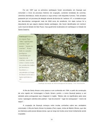 Foi em 1957 que os primeiros sambaquis foram encontrados em Guarujá que
remontam o início do processo histórico de ocupação, contendo toneladas de conchas,
utensílios domésticos, restos de pesca e caça armas e até esqueleto humano. Tais achados
passaram por um processo de datação através da técnica do “carbono 14”, e constata-se que
tais descobertas carregavam mais de 3000 anos de existência. Um dado curioso foi a
descoberta de que alguns objetos destes sambaquis, não foram identificados em nenhum
outro local do Estado de São Paulo, mas igualmente localizados em sambaquis no Estado de
Santa Catarina.



 Sambaqui:Palavra
 de origem Tupi
 “tãba” significando
 concha e “qui”
 monte – “monte de
 conchas”. Nome
 dado às camadas
 geológicas
 constituídas por
 depósitos de
 conchas, cascos de
 ostras e outros restos
 de cozinha dos índios
 pré-históricos
 brasileiros, e
 encontradas ao longo
 do litoral ou de rios e
 lagoas próximos a
 ele.

                            Sambaqui encontrado em 2008 em manguezal de Guarujá – Foto: Deia Estrella



       A Ilha de Santo Amaro como passou a ser conhecida em 1544, a partir da construção
de uma capela em homenagem a Santo Amaro, porém, o nome Guarujá passou a ser
adotado pelos portugueses que chegaram à região. “Muitos são os significados para esse
nome: “passagem estreita entre pedras”, “cipó de amarrar”,” lugar de caranguejos”, “viveiro de
sapos”...

       A ocupação de Guarujá começou entre muitas confusões sobre seu verdadeiro
colonizador. A Ilha de Santo Amaro foi doada a Pero Lopes, irmão de Martim Afonso, que não
se interessou pela posse dessas terras, que ao longo de muitos anos foram lentamente sendo
ocupadas.


                                               32
 