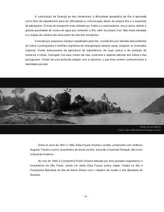 A colonização de Guarujá se deu lentamente; a dificuldade geográfica da ilha é apontada
como fator de impedimento para tal, dificultando a comunicação dentro da própria ilha e a expansão
de plantações. O meio de transporte mais utilizado por índios ou colonizadores, era a canoa, devido a
grande quantidade de cursos de água que cortavam a ilha, além do próprio mar. Não havia estradas
e a criação de cavalos não fazia parte da vida dos moradores.

        Formada por pequenos vilarejos espalhados pela ilha, constituídos por famílias descendentes
de índios e portugueses e famílias originárias da miscigenação dessas raças, surgiram os chamados
caiçaras. Viviam basicamente da agricultura de subsistência, de caça, pesca e da extração de
mariscos e ostras. Carregam nos seus modos de vida, costumes e saberes advindo dos índios e dos
portugueses. Viviam de uma profunda relação com a natureza, o que lhes confere conhecimentos e
identidade peculiar.




                                                                                                      Cabana de pescadores
                                                                               Fonte: http://trilharnobrasil.blogspot.com.br




           Entre os anos de 1891 e 1893, Elias Fausto Pacheco Jordão, juntamente com Valêncio
    Augusto Teixeira Leomil, proprietário de terras na Ilha, incluindo a fazenda Perequê, dão início
    à Guarujá moderna.

           No ano de 1892 a Companhia Prado Chaves liderada por dois grandes engenheiros e
    investidores de São Paulo, sendo um deles Elias Fausto acima citado, instala na ilha a
    Companhia Balneária da Ilha de Santo Amaro com o objetivo de fundar a Vila Balneária de
    Guarujá.




                                                  34
 