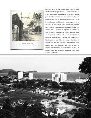 Em dois anos a ilha passou pela maior e mais
                                                rápida transformação que já se presenciara desde
                                                a sua descoberta. Implantação de 01 linha férrea,
                                                para facilitar o transporte no centro da ilha, 01
                                                hotel de alto luxo, o Grande Hotel (o qual Santos
                                                Dumont veio a suicidar-se),01 cassino pertencente
                                                ao hotel, 01 igreja e 46 belos chalés são erguidos
                                                com madeira e estruturas vindas da Geórgia, que
                                                deram forma, glamour e requinte ao centro da
                                                vila. Em 04 de setembro de 1893 a Vila Balneária
                                                de Guarujá foi fundada sob os olhares dos ilhéus
                                                caiçaras, que serviram de mão de obra para o
                                                funcionamento da Vila. A vocação turística da

              Grande Hotel 1950
                                                cidade não se deu de forma espontânea, mas
Fonte: http://fotolog.terra.com.br/busguaruja   acaba   por   ser   imposta   por   um   grupo   de
                                                empresários da época, que vislumbrou na ilha, um
                                                investimento de altíssimo potencial por suas
                                                incontáveis belezas.




                                                  36
 