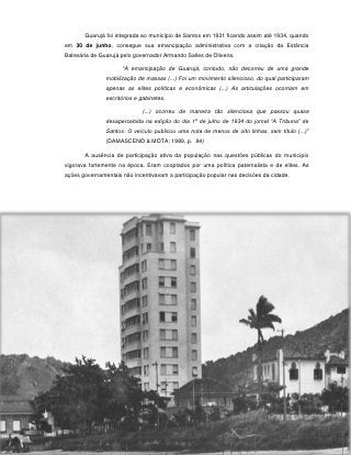 Guarujá foi integrada ao município de Santos em 1931 ficando assim até 1934, quando
em 30 de junho, consegue sua emancipação administrativa com a criação da Estância
Balneária de Guarujá pelo governador Armando Salles de Oliveira.

                     “A emancipação de Guarujá, contudo, não decorreu de uma grande
               mobilização de massas (...) Foi um movimento silencioso, do qual participaram
               apenas as elites políticas e econômicas (...) As articulações ocorriam em
               escritórios e gabinetes.

                             (...) ocorreu de maneira tão silenciosa que passou quase
               desapercebida na edição do dia 1º de julho de 1934 do jornal “A Tribuna” de
               Santos. O veículo publicou uma nota de menos de oito linhas, sem título (...)”
               (DAMASCENO & MOTA: 1989, p. 94)

       A ausência de participação ativa da população nas questões públicas do município
vigorava fortemente na época. Eram cooptados por uma política paternalista e de elites. As
ações governamentais não incentivavam a participação popular nas decisões da cidade.




                                           37
 