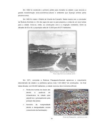 Em 1946 foi construído o primeiro prédio para moradia na cidade o que anuncia a
grande transformação sócio-econômica-cultural e ambiental que Guarujá sofreria pelos
próximos anos.

      Em 1953 foi criado o Distrito de Vicente de Carvalho. Neste mesmo ano, a conclusão
da Rodovia Anchieta e o fim dos jogos de azar no país propiciou a vinda de um novo turista
para a cidade. Inicia-se, então, as construções civis e a migração nordestina. Entre as
décadas de 50 e 60, a população salta de 13.203 para 40.071 habitantes.




                                           Porto de Santos visto pelo lado do Itapema.
                                                Fonte: http://www.novomilenio.inf.br



      Em 1971, concluída a Rodovia Piaçaguera-Guarujá agrava-se o crescimento
                                                                      2
desordenado da cidade e a prefeitura aprova mais 1.031.690m de construções. Ao final
desta década, com 93.224 habitantes, a cidade vivenciou dois momentos difíceis:

         Perda dos turistas da classe alta
          devido     à        ausência    de
          infraestrutura na cidade para
          atendê-los e principalmente pela
          poluição das praias.

         Aumento        da    marginalidade
          devido a desigualdades sociais
          (crescimento da favelização).



                                                                 Praia das Pitangueiras – período de verão
                                               38
 