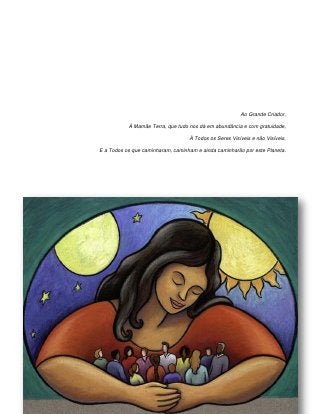 Ao Grande Criador,

           À Mamãe Terra, que tudo nos dá em abundância e com gratuidade,

                                   À Todos os Seres Visíveis e não Visíveis,

E a Todos os que caminharam, caminham e ainda caminharão por este Planeta.
 