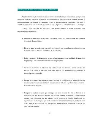 Guarujá de Hoje: Desafios para o Século 21


      Atualmente Guarujá vivencia um desenvolvimento imediatista e descontínuo, sem projetos
claros de futuro em benefício de poucos, aprofundando as desigualdades e misérias sociais. É
economicamente excludente, socialmente injusto e ambientalmente degradado, ou seja, o
sentido inverso do Desenvolvimento Sustentável que a Agenda 21 pretende instituir no municipio.

      Guarujá, hoje com 290.752 habitantes, tem muitos desafios a serem superados nos
próximos anos, dentre eles:



       Diminuir as desigualdades sociais e culturais e melhorar a qualidade de vida de parte
         importante da população;



       Elevar a base produtiva do município melhorando as condições para investimentos
         sustentáveis e de inclusão econômica da população;



       Evitar o processo de degradação ambiental que compromete a qualidade de vida atual
         da população e a sustentabilidade das futuras gerações;



       Ter maior autonomia e influência na política local, nas decisões sobre projetos de
         escala local, global e nacional, com alto impacto no desenvolvimento humano e
         sustentável da população;



       Pensar no processo de ocupação, uso e acesso do território como fatores limitantes
         aos serviços urbanos que melhoram a qualidade de vida e o equilíbrio sócio-ambiental-
         econômico atual e futuro.



       Resgatar a cultura caiçara que carrega nos seus modos de vida a história e a
         identidade da Ilha de Santo Amaro, sua cultura material e imaterial. A comunidade
         caiçara hoje é formada por um número muito pequeno de famílias localizadas em
         alguns locais do município, que ainda resistem a tantas transformações, cuidando para
         que a riqueza de tal cultura não desapareça definitivamente na cidade, o qual é um
         risco real e premente.



                                            40
 